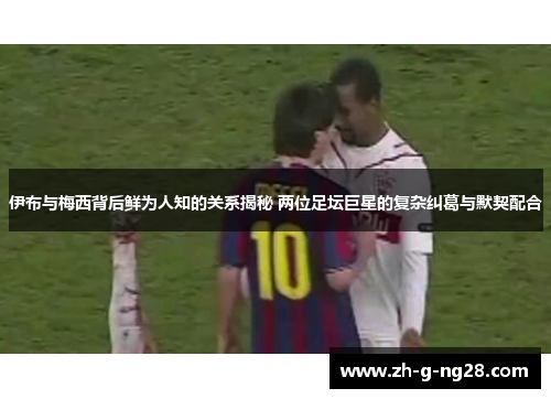 伊布与梅西背后鲜为人知的关系揭秘 两位足坛巨星的复杂纠葛与默契配合