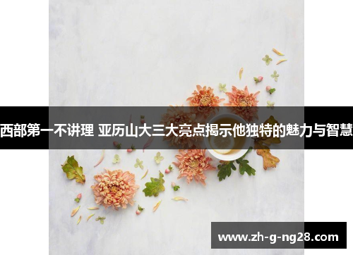 西部第一不讲理 亚历山大三大亮点揭示他独特的魅力与智慧