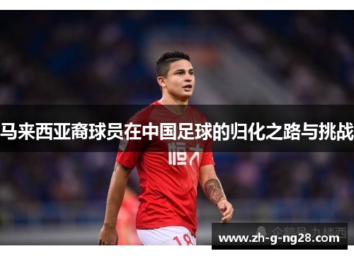马来西亚裔球员在中国足球的归化之路与挑战 马来西亚裔球员在中国足球的归化之路与挑战