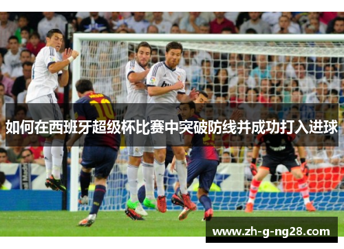 如何在西班牙超级杯比赛中突破防线并成功打入进球 如何在西班牙超级杯比赛中突破防线并成功打入进球