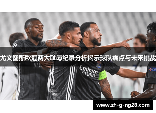 尤文图斯欧冠两大耻辱纪录分析揭示球队痛点与未来挑战