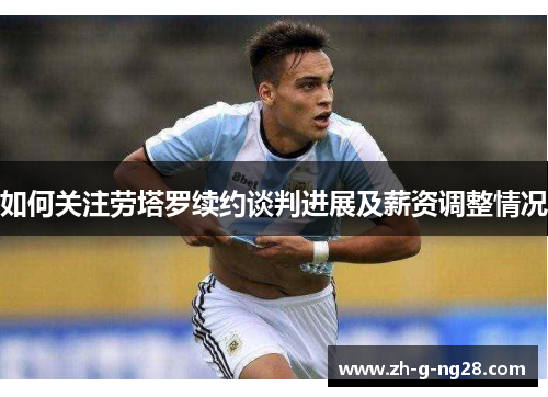 如何关注劳塔罗续约谈判进展及薪资调整情况