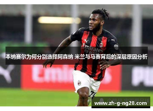 本纳赛尔为何分别选择阿森纳 米兰与马赛背后的深层原因分析