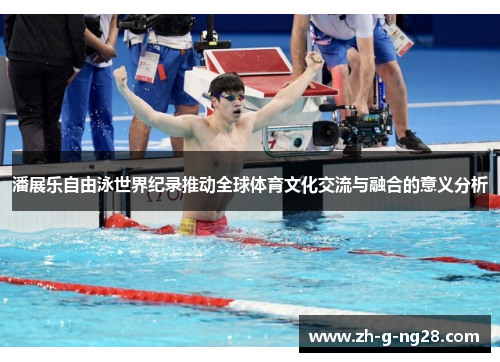 潘展乐自由泳世界纪录推动全球体育文化交流与融合的意义分析 潘展乐自由泳世界纪录推动全球体育文化交流与融合的意义分析