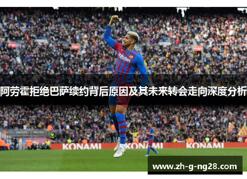 阿劳霍拒绝巴萨续约背后原因及其未来转会走向深度分析 阿劳霍拒绝巴萨续约背后原因及其未来转会走向深度分析