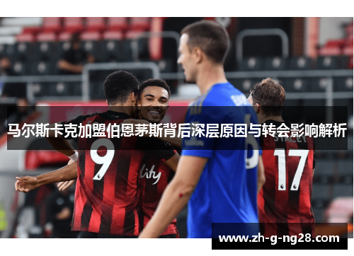 马尔斯卡克加盟伯恩茅斯背后深层原因与转会影响解析 马尔斯卡克加盟伯恩茅斯背后深层原因与转会影响解析