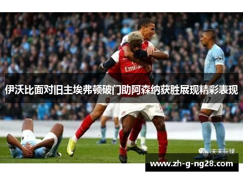 伊沃比面对旧主埃弗顿破门助阿森纳获胜展现精彩表现 伊沃比面对旧主埃弗顿破门助阿森纳获胜展现精彩表现
